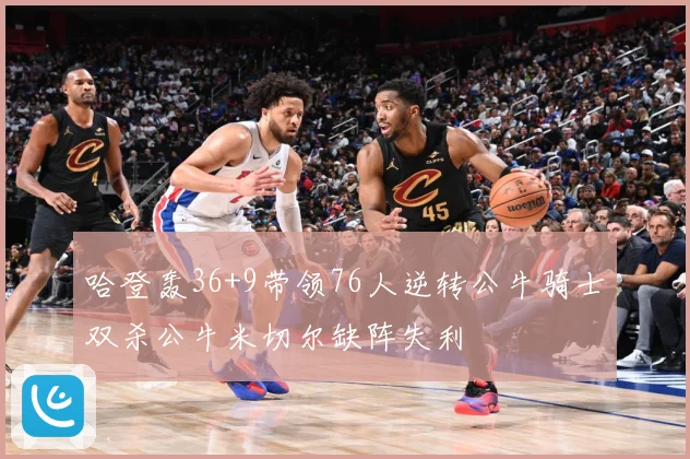 哈登轰36+9带领76人逆转公牛骑士双杀公牛米切尔缺阵失利