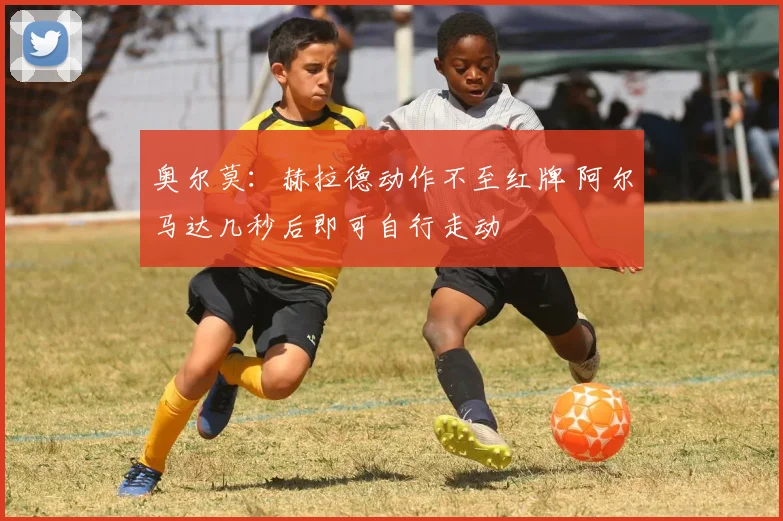 奥尔莫：赫拉德动作不至红牌 阿尔马达几秒后即可自行走动
