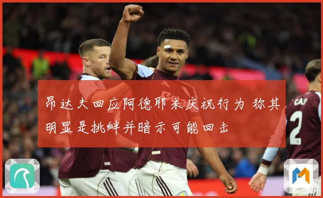昂达夫回应阿德耶米庆祝行为 称其明显是挑衅并暗示可能回击