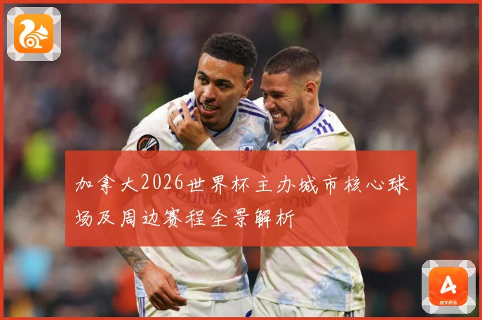 加拿大2026世界杯主办城市核心球场及周边赛程全景解析