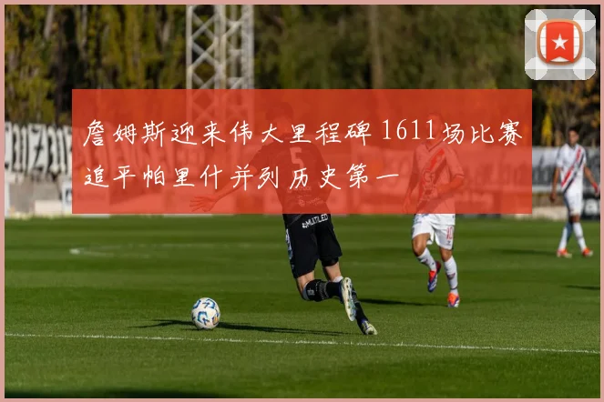 詹姆斯迎来伟大里程碑 1611场比赛追平帕里什并列历史第一