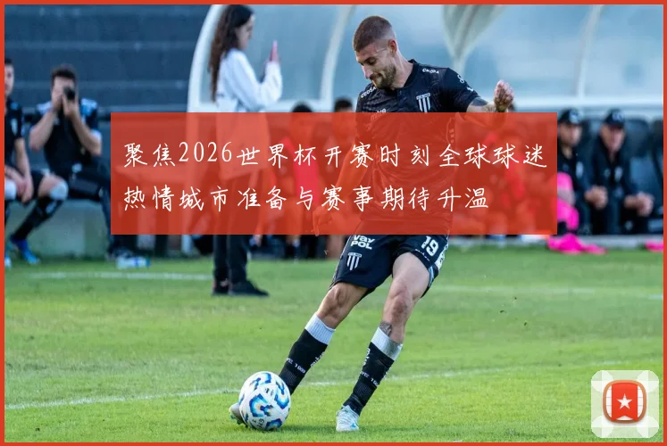 聚焦2026世界杯开赛时刻全球球迷热情城市准备与赛事期待升温