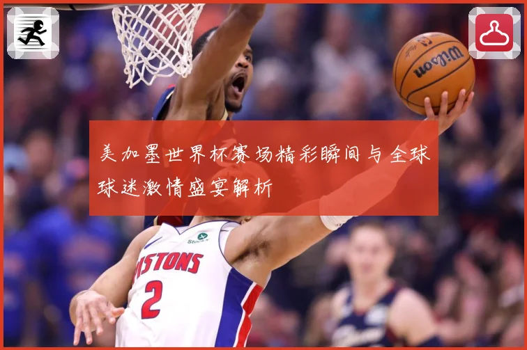 美加墨世界杯赛场精彩瞬间与全球球迷激情盛宴解析