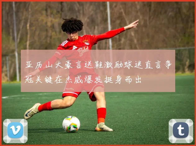 亚历山大豪言送鞋激励球迷直言争冠关键在杰威爆发挺身而出