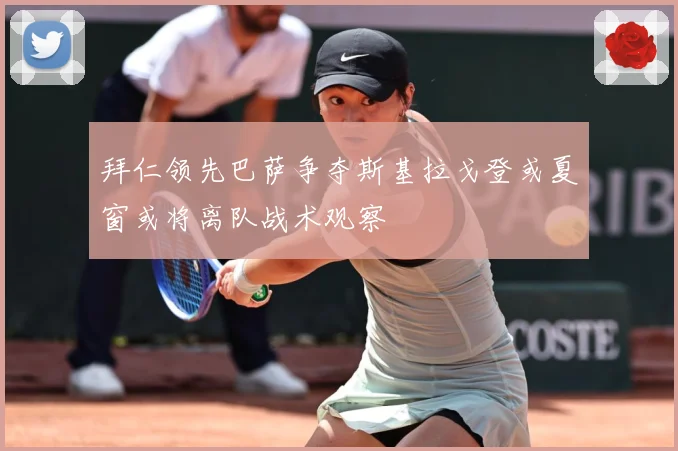 拜仁领先巴萨争夺斯基拉戈登或夏窗或将离队战术观察