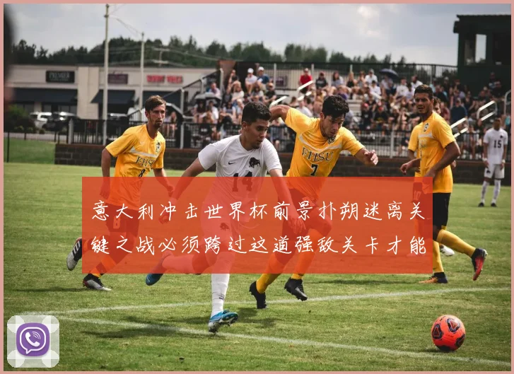 意大利冲击世界杯前景扑朔迷离关键之战必须跨过这道强敌关卡才能突围