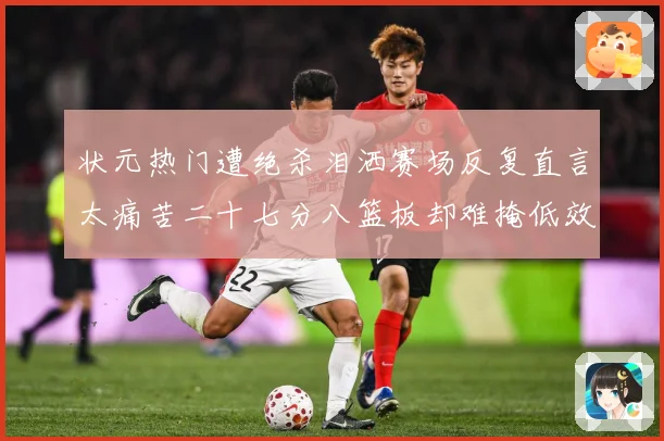 状元热门遭绝杀泪洒赛场反复直言太痛苦二十七分八篮板却难掩低效赛场复盘