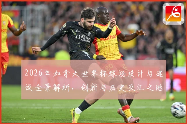 2026年加拿大世界杯球场设计与建设全景解析，创新与历史交汇之地