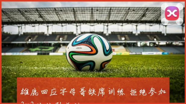 雄鹿回应字母哥缺席训练 拒绝参加3v3对抗引关注