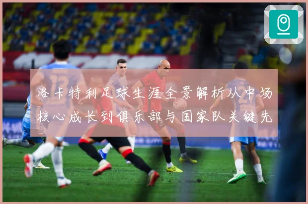 洛卡特利足球生涯全景解析从中场核心成长到俱乐部与国家队关键先生